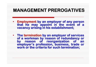 MANAGEMENT PREROGATIVES

• Employment by an employer of any person
  that he may appoint in the event of a
  vacancy arising in his establishment;

• The termination by an employer of services
  of a workman by reason of redundancy or
  by reason of reorganization of an
  employer’s profession, business, trade or
  work or the criteria for such termination;
 