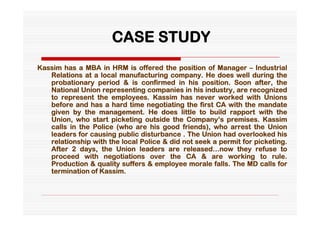 CASE STUDY
Kassim has a MBA in HRM is offered the position of Manager – Industrial
   Relations at a local manufacturing company. He does well during the
   probationary period & is confirmed in his position. Soon after, the
   National Union representing companies in his industry, are recognized
   to represent the employees. Kassim has never worked with Unions
   before and has a hard time negotiating the first CA with the mandate
   given by the management. He does little to build rapport with the
   Union, who start picketing outside the Company’s premises. Kassim
   calls in the Police (who are his good friends), who arrest the Union
   leaders for causing public disturbance . The Union had overlooked his
   relationship with the local Police & did not seek a permit for picketing.
   After 2 days, the Union leaders are released…now they refuse to
   proceed with negotiations over the CA & are working to rule.
   Production & quality suffers & employee morale falls. The MD calls for
   termination of Kassim.
 