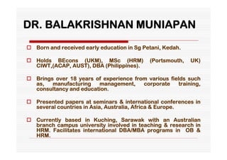 DR. BALAKRISHNAN MUNIAPAN
 Born and received early education in Sg Petani, Kedah.

 Holds BEcons (UKM), MSc (HRM)             (Portsmouth,   UK)
  CIWT,(ACAP, AUST), DBA (Philippines).

 Brings over 18 years of experience from various fields such
  as,   manufacturing   management,     corporate     training,
  consultancy and education.

 Presented papers at seminars & international conferences in
  several countries in Asia, Australia, Africa & Europe.

 Currently based in Kuching, Sarawak with an Australian
  branch campus university involved in teaching & research in
  HRM. Facilitates international DBA/MBA programs in OB &
  HRM.
 