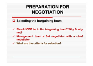 PREPARATION FOR
           NEGOTIATION
 Selecting the bargaining team

 Should CEO be in the bargaining team? Why & why
  not?
 Management team = 3-4 negotiator with a chief
  negotiator
 What are the criteria for selection?
 