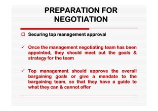 PREPARATION FOR
           NEGOTIATION
 Securing top management approval

 Once the management negotiating team has been
  appointed, they should meet out the goals &
  strategy for the team

 Top management should approve the overall
  bargaining goals or give a mandate to the
  bargaining team, so that they have a guide to
  what they can & cannot offer
 