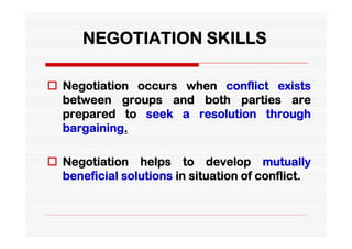 NEGOTIATION SKILLS

 Negotiation occurs when conflict exists
  between groups and both parties are
  prepared to seek a resolution through
  bargaining.

 Negotiation helps to develop mutually
  beneficial solutions in situation of conflict.
 