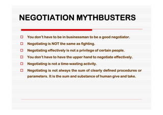 NEGOTIATION MYTHBUSTERS

   You don’t have to be in businessman to be a good negotiator.
   Negotiating is NOT the same as fighting.
   Negotiating effectively is not a privilege of certain people.
   You don’t have to have the upper hand to negotiate effectively.
   Negotiating is not a time-wasting activity.
   Negotiating is not always the sum of clearly defined procedures or
    parameters. It is the sum and substance of human give and take.
 