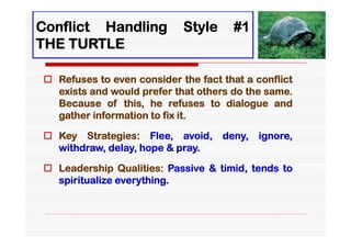 Conflict Handling           Style     #1
THE TURTLE

 Refuses to even consider the fact that a conflict
  exists and would prefer that others do the same.
  Because of this, he refuses to dialogue and
  gather information to fix it.

 Key Strategies: Flee, avoid,      deny,   ignore,
  withdraw, delay, hope & pray.

 Leadership Qualities: Passive & timid, tends to
  spiritualize everything.
 