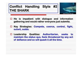 Conflict Handling Style #2
THE SHARK

 He is impatient with dialogue and information
  gathering and would rather everyone just submits.

 Key Strategies: Compete, coerce, control, fight,
  outwit, outdo.

 Leadership Qualities: Authoritarian, seeks to
  maintain the status quo, feels threatened by any act
  of defiance and so will quash it all the time.
 