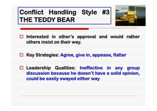 Conflict Handling Style #3
THE TEDDY BEAR

 Interested in other’s approval and would rather
  others insist on their way.

 Key Strategies: Agree, give in, appease, flatter

 Leadership Qualities: Ineffective in any group
  discussion because he doesn’t have a solid opinion,
  could be easily swayed either way
 