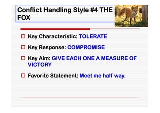 Conflict Handling Style #4 THE
FOX

  Key Characteristic: TOLERATE

  Key Response: COMPROMISE

  Key Aim: GIVE EACH ONE A MEASURE OF
   VICTORY

  Favorite Statement: Meet me half way.
 