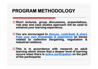 PROGRAM METHODOLOGY

 Short lectures, group discussions, presentations,
  role play and case studies approach will be used to
  enhance your learning experience.

 You are encouraged to discuss, contribute & share
  from your own knowledge & experience on issues
  related to collective bargaining, negotiation &
  industrial relations.

 This is in accordance with research on adult
  learning which shows that a deeper level of learning
  occurs when there is active participation on the part
  of the participants
 
