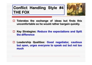Conflict Handling Style #4
THE FOX

 Tolerates the exchange of ideas but finds this
  uncomfortable so he would rather bargain quickly.

 Key Strategies: Reduce the expectations and Split
  the difference

 Leadership Qualities: Good negotiator, cautious
  but open, urges everyone to speak out but not too
  much
 