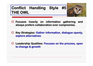Conflict Handling Style #5
THE OWL

 Focuses heavily on information gathering and
  always prefers collaboration over compromise.

 Key Strategies: Gather information, dialogue openly,
  explore alternatives

 Leadership Qualities: Focuses on the process, open
  to change & growth
 