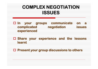 COMPLEX NEGOTIATION
           ISSUES

 In your groups communicate          on a
  complicated   negotiation           issues
  experienced

 Share your experience and the lessons
  learnt

 Present your group discussions to others
 