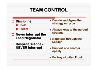 TEAM CONTROL

 Discipline               Decide and Agree the
                            strategy early on
   Self
   Team                   Always keep to the agreed
                            strategy
 Never interrupt the
  Lead Negotiator          Negotiate through the
                            Leader
 Respect Silence -
  NEVER Interrupt          Support one another
                            openly

                           Portray a United Front
 