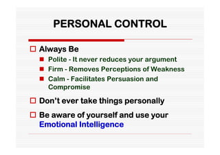 PERSONAL CONTROL

 Always Be
   Polite - It never reduces your argument
   Firm - Removes Perceptions of Weakness
   Calm - Facilitates Persuasion and
    Compromise

 Don’t ever take things personally
 Be aware of yourself and use your
  Emotional Intelligence
 