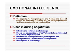 EMOTIONAL INTELLIGENCE

 Definition
     The capacity for recognizing our own feelings and those of
      others, for motivating ourselves, and for managing emotions
      well in ourselves and in our relationships


 Uses in during negotiation
     Effective and sustainable relationships
     Should not be regarded as a ‘soft’ element of negotiation but
      as a critical negotiation skill
     Maximize input from personnel by treating them well
     Change of focus: Technical Skills to People Skills
     Development of relationships
 