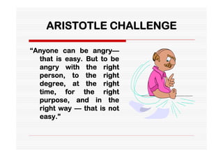ARISTOTLE CHALLENGE

“Anyone can be angry—
  that is easy. But to be
  angry with the right
  person, to the right
  degree, at the right
  time, for the right
  purpose, and in the
  right way — that is not
  easy.”
 