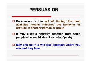 PERSUASION

 Persuasion is the art of finding the best
  available means influence the behavior or
  attitude of another person or group

 It may elicit a negative reaction from some
  people who would view it as being ‘pushy’

 May end up in a win-lose situation where you
  win and they lose
 