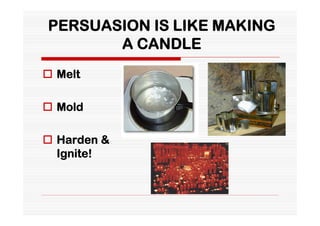 PERSUASION IS LIKE MAKING
       A CANDLE
 Melt

 Mold

 Harden &
  Ignite!
 