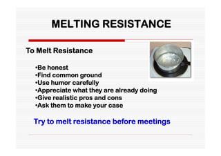 MELTING RESISTANCE

To Melt Resistance

  •Be honest
  •Find common ground
  •Use humor carefully
  •Appreciate what they are already doing
  •Give realistic pros and cons
  •Ask them to make your case

  Try to melt resistance before meetings
 