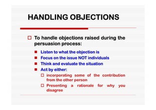 HANDLING OBJECTIONS

 To handle objections raised during the
  persuasion process:
     Listen to what the objection is
     Focus on the issue NOT individuals
     Think and evaluate the situation
     Act by either:
       incorporating some of the contribution
         from the other person
       Presenting a rationale for why you
         disagree
 