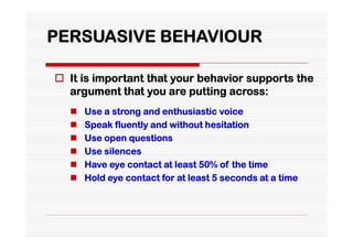 PERSUASIVE BEHAVIOUR

 It is important that your behavior supports the
  argument that you are putting across:
     Use a strong and enthusiastic voice
     Speak fluently and without hesitation
     Use open questions
     Use silences
     Have eye contact at least 50% of the time
     Hold eye contact for at least 5 seconds at a time
 