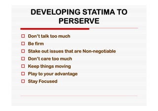 DEVELOPING STATIMA TO
          PERSERVE
 Don’t talk too much
 Be firm
 Stake out issues that are Non-negotiable
 Don’t care too much
 Keep things moving
 Play to your advantage
 Stay Focused
 
