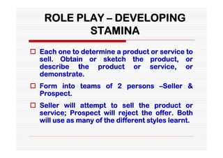 ROLE PLAY – DEVELOPING
           STAMINA
 Each one to determine a product or service to
  sell. Obtain or sketch the product, or
  describe the product or service, or
  demonstrate.
 Form into teams of 2 persons –Seller &
  Prospect.
 Seller will attempt to sell the product or
  service; Prospect will reject the offer. Both
  will use as many of the different styles learnt.
 