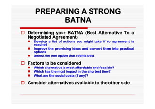 PREPARING A STRONG
             BATNA
 Determining your BATNA (Best Alternative To a
  Negotiated Agreement)
      Develop a list of actions you might take if no agreement is
       reached
      Improve the promising ideas and convert them into practical
       options
      Select the one option that seems best

 Factors to be considered
      Which alternative is most affordable and feasible?
      Which has the most impact in the shortest time?
      What are the social costs (if any)?

 Consider alternatives available to the other side
 