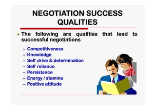 NEGOTIATION SUCCESS
           QUALITIES
The following are qualities that lead to
successful negotiations
–   Competitiveness
–   Knowledge
–   Self drive & determination
–   Self reliance
–   Persistence
–   Energy / stamina
–   Positive attitude
 
