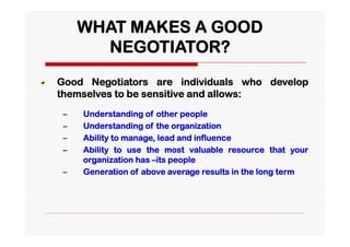 WHAT MAKES A GOOD
       NEGOTIATOR?
Good Negotiators are individuals who develop
themselves to be sensitive and allows:
 –   Understanding of other people
 –   Understanding of the organization
 –   Ability to manage, lead and influence
 –   Ability to use the most valuable resource that your
     organization has –its people
 –   Generation of above average results in the long term
 