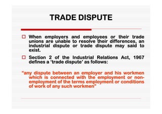 TRADE DISPUTE

 When employers and employees or their trade
  unions are unable to resolve their differences, an
  industrial dispute or trade dispute may said to
  exist.
 Section 2 of the Industrial Relations Act, 1967
  defines a ‘trade dispute’ as follows:

“any dispute between an employer and his workmen
   which is connected with the employment or non-
   employment of the terms employment or conditions
   of work of any such workmen”
 