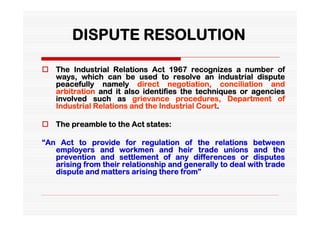 DISPUTE RESOLUTION

 The Industrial Relations Act 1967 recognizes a number of
  ways, which can be used to resolve an industrial dispute
  peacefully namely direct negotiation, conciliation and
  arbitration and it also identifies the techniques or agencies
  involved such as grievance procedures, Department of
  Industrial Relations and the Industrial Court.

 The preamble to the Act states:

“An Act to provide for regulation of the relations between
   employers and workmen and heir trade unions and the
   prevention and settlement of any differences or disputes
   arising from their relationship and generally to deal with trade
   dispute and matters arising there from”
 