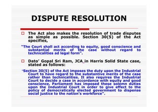 DISPUTE RESOLUTION
 The Act also makes the resolution of trade disputes
  as simple as possible. Section 30(5) of the Act
  specifies,
“The Court shall act according to equity, good conscience and
   substantial merits of the case without regard to
   technicalities ad legal form”.

 Dato’ Gopal Sri Ram, JCA in Harris Solid State case,
  stated as follows:
“Section 30(5) of the Act imposes the duty upon the Industrial
   Court to have regard to the substantive merits of the case
   rather than technicalities. It also requires the Industrial
   Court to decide a case in accordance with equity and good
   conscience. Parliament has imposed these solemn duties
   upon the Industrial Court in order to give effect to the
   policy of democratically elected government to dispense
   social justice to the nation’s workforce”.
 