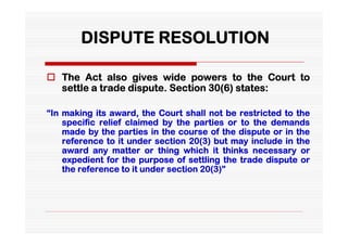 DISPUTE RESOLUTION

 The Act also gives wide powers to the Court to
  settle a trade dispute. Section 30(6) states:

“In making its award, the Court shall not be restricted to the
    specific relief claimed by the parties or to the demands
    made by the parties in the course of the dispute or in the
    reference to it under section 20(3) but may include in the
    award any matter or thing which it thinks necessary or
    expedient for the purpose of settling the trade dispute or
    the reference to it under section 20(3)”
 