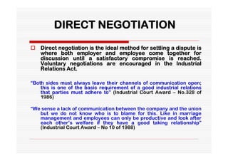 DIRECT NEGOTIATION
 Direct negotiation is the ideal method for settling a dispute is
  where both employer and employee come together for
  discussion until a satisfactory compromise is reached.
  Voluntary negotiations are encouraged in the Industrial
  Relations Act.

“Both sides must always leave their channels of communication open;
    this is one of the basic requirement of a good industrial relations
    that parties must adhere to” (Industrial Court Award – No.328 of
    1986)

“We sense a lack of communication between the company and the union
   but we do not know who is to blame for this. Like in marriage
   management and employees can only be productive and look after
   each other’s welfare if they have a good taking relationship”
   (Industrial Court Award – No 10 of 1988)
 