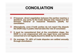 CONCILIATION

 If however, direct negotiation between the parties reaches a
  deadlock, any party to the trade dispute may report it to the
  Director General of Industrial Relations (DGIR) for
  conciliation.
 Alternatively, even if both parties do not report the dispute
  the DGIR may in public interest take the role of conciliator.
 It must be remembered that at the conciliation stage, the
  DGIR is a not empowered with any legal force and parties
  concerned are not legally bound to abide by his decisions.
 On average, 70 –80% of trade disputes are settled annually
  through conciliation.
 
