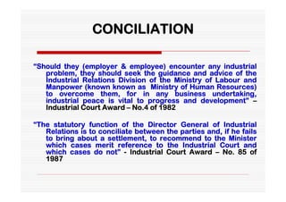 CONCILIATION

“Should they (employer & employee) encounter any industrial
   problem, they should seek the guidance and advice of the
   Industrial Relations Division of the Ministry of Labour and
   Manpower (known known as Ministry of Human Resources)
   to overcome them, for in any business undertaking,
   industrial peace is vital to progress and development” –
   Industrial Court Award – No.4 of 1982

“The statutory function of the Director General of Industrial
   Relations is to conciliate between the parties and, if he fails
   to bring about a settlement, to recommend to the Minister
   which cases merit reference to the Industrial Court and
   which cases do not” - Industrial Court Award – No. 85 of
   1987
 