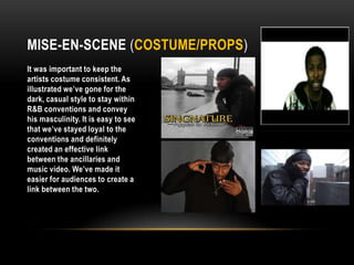 Mise-En-Scene (Costume/props)It was important to keep the artists costume consistent. As illustrated we’ve gone for the dark, casual style to stay within R&B conventions and convey his masculinity. It is easy to see that we’ve stayed loyal to the conventions and definitely created an effective link between the ancillaries and music video. We’ve made it easier for audiences to create a link between the two. 