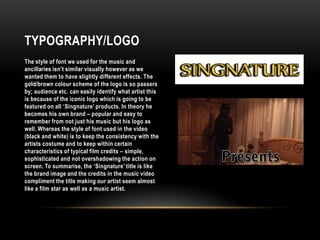 Typography/LogoThe style of font we used for the music and ancillaries isn’t similar visually however as we wanted them to have slightly different effects. The gold/brown colour scheme of the logo is so passers by; audience etc. can easily identify what artist this is because of the iconic logo which is going to be featured on all ‘Singnature’ products. In theory he becomes his own brand – popular and easy to remember from not just his music but his logo as well. Whereas the style of font used in the video (black and white) is to keep the consistency with the artists costumeand to keep within certain characteristics of typical film credits – simple, sophisticated and not overshadowing the action on screen. To summarise, the ‘Singnature’ title is like the brand image and the credits in the music video compliment the title making our artist seem almost like a film star as well as a music artist.