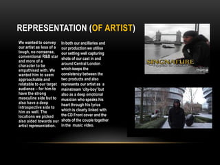 Representation (of artist)We wanted to convey our artist as less of a tough, no nonsense, conventional R&B star and more of a character to be empathised with. We wanted him to seem approachable and relatable to our target audience – for him to have the strong masculine side but to also have a deep introspective side to him as well. The locations we picked also aided towards our artist representation.In both our ancillaries and our production we utilise our setting well capturing shots of our cast in and around Central London which keeps the consistency between the two products and also represents our artist as  a mainstream ‘city-boy’ but also as a deep emotional musician who speaks his heart through his lyrics which is clearly linked with the CD Front cover and the shots of the couple together in the  music video. 