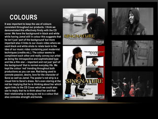 ColoursIt was important to keep the use of colours consistent throughout our products. I think we demonstrated this effectively firstly with the CD cover. We have the background in black and white while having Jamal still in colour this suggests that he isn’t just ‘part of the background’ but more important also it links to our music video where we used black and white shots to relate back to the idea of our music video containing post modernist techniques (credits etc.). The colour seems to compliment each other and really convey our artist as being the introspective and sophisticated type and like a film star – important and not just ‘part of the background’ that is normal everyday life. We kept the colour ‘red’ trending throughout both productions as you can see. Red being used to connote passion, desire, love for the character of Sarai as well as Jamal. The poster’s red strip is a visual link to Sarai’s dress. He’s even staring at the red bar implying that he is thinking about her which again links to the CD Cover which we could also use to imply that he is think about her and that their relationship is strong as red is a colour that also connotes strength and bonds.