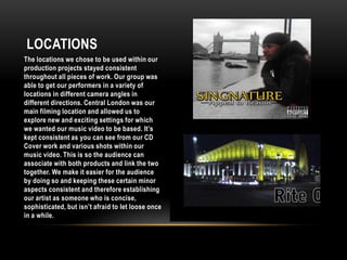 LocationsThe locations we chose to be used within our production projects stayed consistent throughout all pieces of work. Our group was able to get our performers in a variety of locations in different camera angles in different directions. Central London was our main filming location and allowed us to explore new and exciting settings for which we wanted our music video to be based. It’s kept consistent as you can see from our CD Cover work and various shots within our music video. This is so the audience can associate with both products and link the two together. We make it easier for the audience by doing so and keeping these certain minor aspects consistent and therefore establishing our artist as someone who is concise, sophisticated, but isn’t afraid to let loose once in a while. 