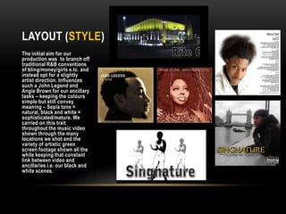 Layout (STYLE)The initial aim for our production was to branch off traditional R&B conventions of bling/money/girls e.tc. and instead opt for a slightly artist direction. Influences such a John Legend and Angie Brown for our ancillary tasks – keeping the colours simple but still convey meaning – Sepia tone = natural, black and white = sophisticated/mature. We carried on this trait throughout the music video shown through the many locations we shot and the variety of artistic green screen footage shown all the while keeping that constant link between video and ancillaries i.e. our black and white scenes. 