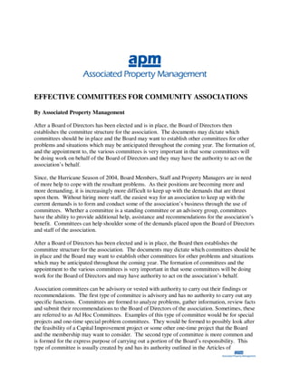 EFFECTIVE COMMITTEES FOR COMMUNITY ASSOCIATIONS

By Associated Property Management

After a Board of Directors has been elected and is in place, the Board of Directors then
establishes the committee structure for the association. The documents may dictate which
committees should be in place and the Board may want to establish other committees for other
problems and situations which may be anticipated throughout the coming year. The formation of,
and the appointment to, the various committees is very important in that some committees will
be doing work on behalf of the Board of Directors and they may have the authority to act on the
association’s behalf.

Since, the Hurricane Season of 2004, Board Members, Staff and Property Managers are in need
of more help to cope with the resultant problems. As their positions are becoming more and
more demanding, it is increasingly more difficult to keep up with the demands that are thrust
upon them. Without hiring more staff, the easiest way for an association to keep up with the
current demands is to form and conduct some of the association’s business through the use of
committees. Whether a committee is a standing committee or an advisory group, committees
have the ability to provide additional help, assistance and recommendations for the association’s
benefit. Committees can help shoulder some of the demands placed upon the Board of Directors
and staff of the association.

After a Board of Directors has been elected and is in place, the Board then establishes the
committee structure for the association. The documents may dictate which committees should be
in place and the Board may want to establish other committees for other problems and situations
which may be anticipated throughout the coming year. The formation of committees and the
appointment to the various committees is very important in that some committees will be doing
work for the Board of Directors and may have authority to act on the association’s behalf.

Association committees can be advisory or vested with authority to carry out their findings or
recommendations. The first type of committee is advisory and has no authority to carry out any
specific functions. Committees are formed to analyze problems, gather information, review facts
and submit their recommendations to the Board of Directors of the association. Sometimes, these
are referred to as Ad Hoc Committees. Examples of this type of committee would be for special
projects and one-time special problem committees. They would be formed to possibly look after
the feasibility of a Capital Improvement project or some other one-time project that the Board
and the membership may want to consider. The second type of committee is more common and
is formed for the express purpose of carrying out a portion of the Board’s responsibility. This
type of committee is usually created by and has its authority outlined in the Articles of
 