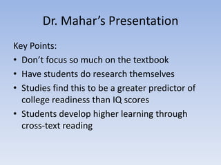 Dr. Mahar’s Presentation
Key Points:
• Don’t focus so much on the textbook
• Have students do research themselves
• Studies find this to be a greater predictor of
  college readiness than IQ scores
• Students develop higher learning through
  cross-text reading
 