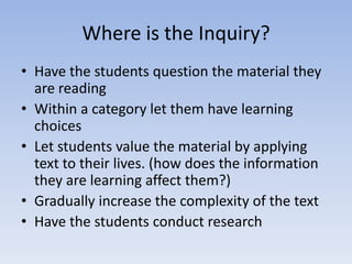 Where is the Inquiry?
• Have the students question the material they
  are reading
• Within a category let them have learning
  choices
• Let students value the material by applying
  text to their lives. (how does the information
  they are learning affect them?)
• Gradually increase the complexity of the text
• Have the students conduct research
 