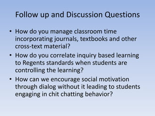Follow up and Discussion Questions
• How do you manage classroom time
  incorporating journals, textbooks and other
  cross-text material?
• How do you correlate inquiry based learning
  to Regents standards when students are
  controlling the learning?
• How can we encourage social motivation
  through dialog without it leading to students
  engaging in chit chatting behavior?
 