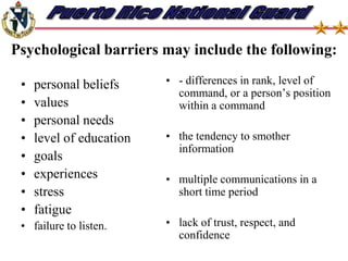Barriers to communication (noise) Anything which prevents an understanding of the exact concept or information intended by the sender is a communications barrier or noise.  Communications barriers also act as filters through which the message passes. Communications barriers are either physical or psychological.