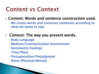  Content: Words and sentence construction used.
◦ We create words and construct sentences according to
what we (want to say).
 Context: The way you present words.
◦ Body Language
◦ Medium/Communication Environment
◦ Sentiments/Feelings
◦ Time/Place
◦ Presupposition/Prejudgment
◦ Noise (Physical/Mental)
 