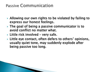  Allowing our own rights to be violated by failing to
express our honest feelings.
 The goal of being a passive communicator is to
avoid conflict no matter what.
 Little risk involved – very safe.
 Little eye contact, often defers to others’ opinions,
usually quiet tone, may suddenly explode after
being passive too long.
 