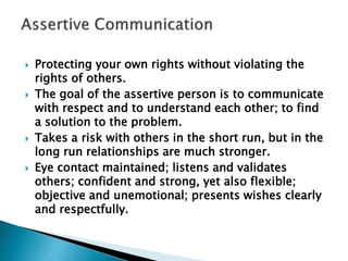  Protecting your own rights without violating the
rights of others.
 The goal of the assertive person is to communicate
with respect and to understand each other; to find
a solution to the problem.
 Takes a risk with others in the short run, but in the
long run relationships are much stronger.
 Eye contact maintained; listens and validates
others; confident and strong, yet also flexible;
objective and unemotional; presents wishes clearly
and respectfully.
 